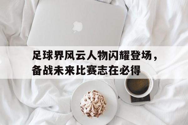 足球界风云人物闪耀登场，备战未来比赛志在必得的简单介绍