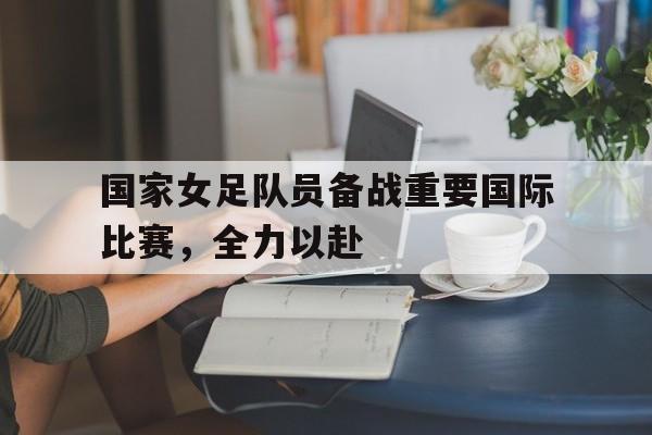 包含国家女足队员备战重要国际比赛，全力以赴的词条