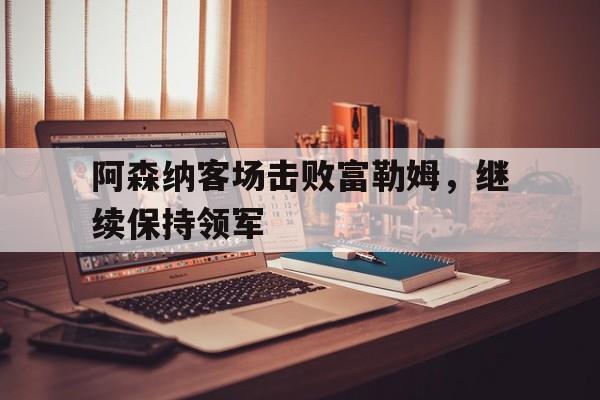 阿森纳客场击败富勒姆，继续保持领军