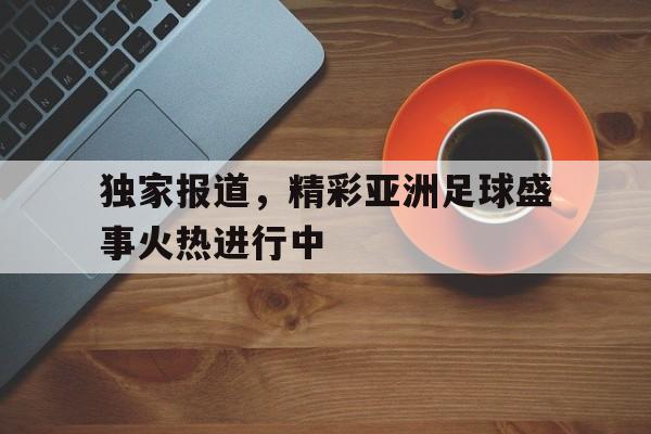 关于独家报道，精彩亚洲足球盛事火热进行中的信息