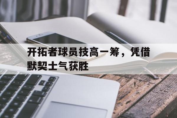开拓者球员技高一筹，凭借默契士气获胜的简单介绍
