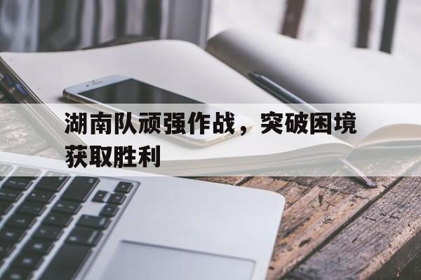 湖南队顽强作战，突破困境获取胜利的简单介绍