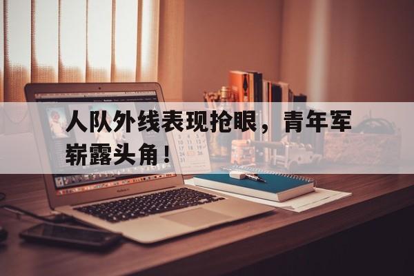 人队外线表现抢眼，青年军崭露头角！的简单介绍