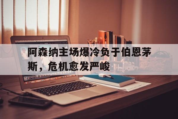 阿森纳主场爆冷负于伯恩茅斯，危机愈发严峻