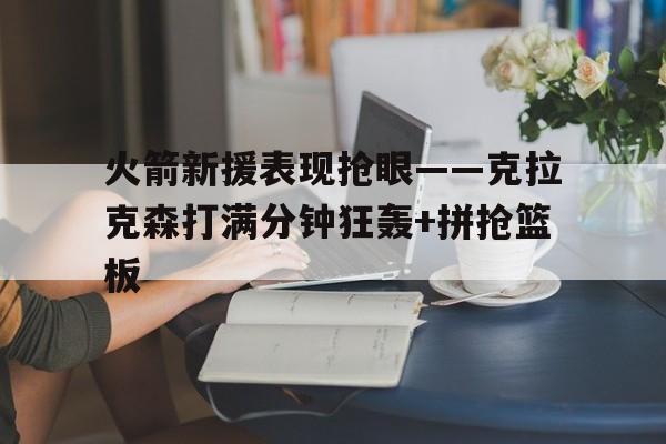 火箭新援表现抢眼——克拉克森打满分钟狂轰+拼抢篮板的简单介绍
