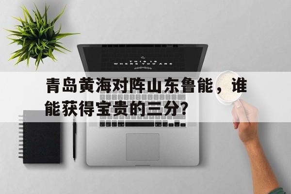 青岛黄海对阵山东鲁能，谁能获得宝贵的三分？的简单介绍