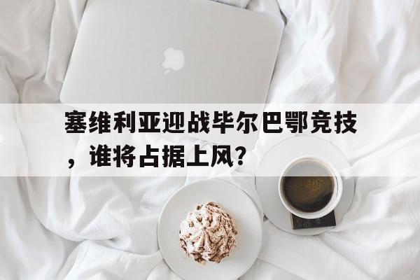 塞维利亚迎战毕尔巴鄂竞技，谁将占据上风？的简单介绍