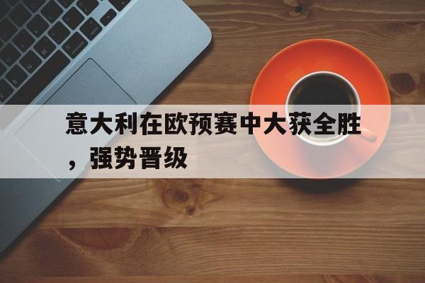 意大利在欧预赛中大获全胜，强势晋级的简单介绍