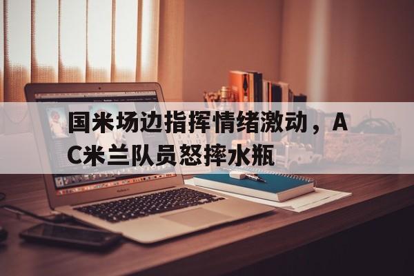 国米场边指挥情绪激动，AC米兰队员怒摔水瓶国米 ac米兰主场