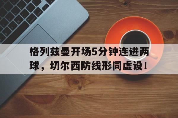 格列兹曼开场5分钟连进两球，切尔西防线形同虚设！格列兹曼为什么回马竞