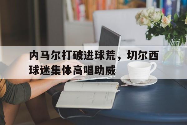 内马尔打破进球荒，切尔西球迷集体高唱助威