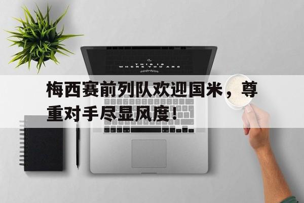 梅西赛前列队欢迎国米，尊重对手尽显风度！